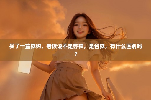 买了一盆铁树，老板说不是苏铁，是台铁，有什么区别吗？