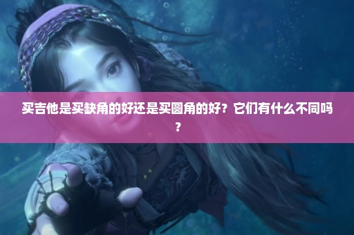 买吉他是买缺角的好还是买圆角的好？它们有什么不同吗？