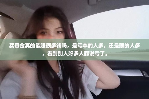 买基金真的能赚很多钱吗，是亏本的人多，还是赚的人多，看到别人好多人都说亏了。