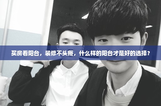 买房看阳台，装修不头疼，什么样的阳台才是好的选择？