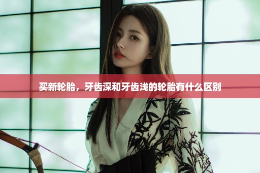 买新轮胎，牙齿深和牙齿浅的轮胎有什么区别