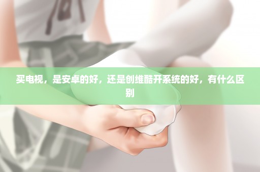 买电视，是安卓的好，还是创维酷开系统的好，有什么区别