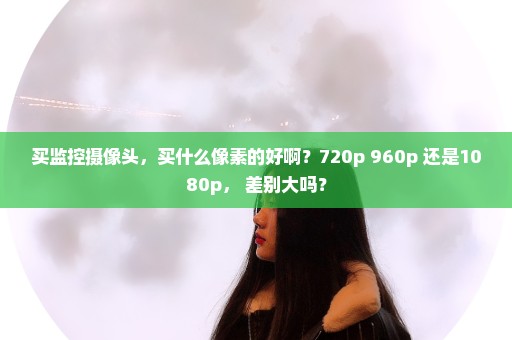 买监控摄像头，买什么像素的好啊？720p 960p 还是1080p， 差别大吗？