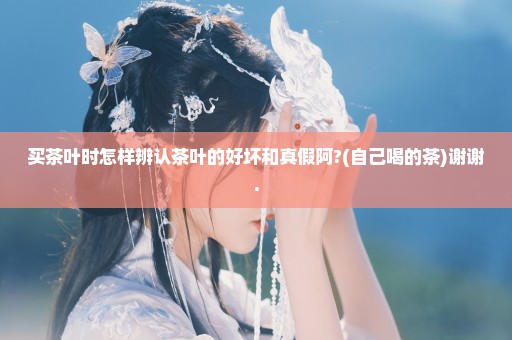 买茶叶时怎样辨认茶叶的好坏和真假阿?(自己喝的茶)谢谢.