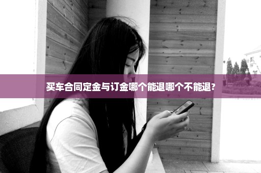 买车合同定金与订金哪个能退哪个不能退?
