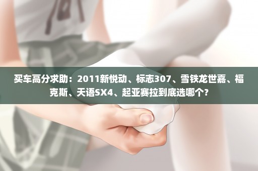 买车高分求助：2011新悦动、标志307、雪铁龙世嘉、福克斯、天语SX4、起亚赛拉到底选哪个？