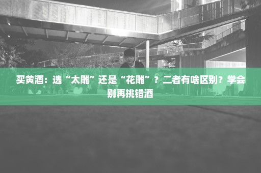 买黄酒：选“太雕”还是“花雕”？二者有啥区别？学会别再挑错酒
