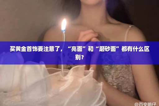 买黄金首饰要注意了，“亮面”和“磨砂面”都有什么区别？