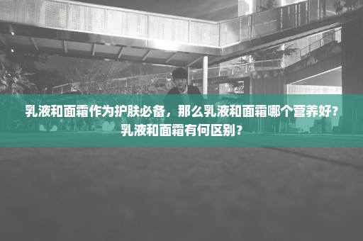 乳液和面霜作为护肤必备，那么乳液和面霜哪个营养好？乳液和面霜有何区别？