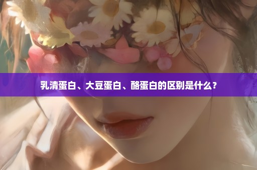 乳清蛋白、大豆蛋白、酪蛋白的区别是什么？
