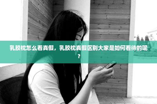 乳胶枕怎么看真假，乳胶枕真假区别大家是如何看待的呢？