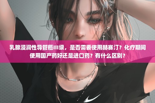 乳腺浸润性导管癌Ⅲ级，是否需要使用赫赛汀？化疗期间使用国产药好还是进口药？有什么区别？