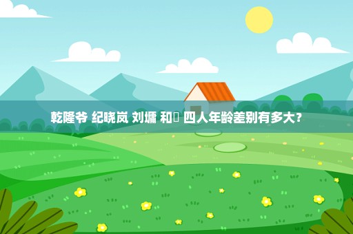 乾隆爷 纪晓岚 刘墉 和珅 四人年龄差别有多大？