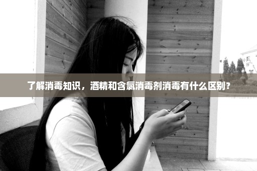 了解消毒知识，酒精和含氯消毒剂消毒有什么区别？