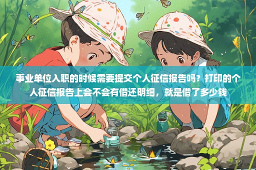 事业单位入职的时候需要提交个人征信报告吗？打印的个人征信报告上会不会有借还明细，就是借了多少钱