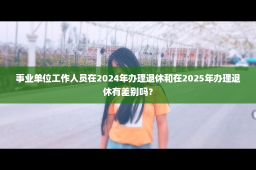 事业单位工作人员在2024年办理退休和在2025年办理退休有差别吗？