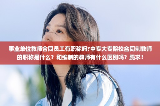 事业单位教师合同员工有职称吗?中专大专院校合同制教师的职称是什么？和编制的教师有什么区别吗？跪求！