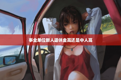 事业单位新人退休金高还是中人高