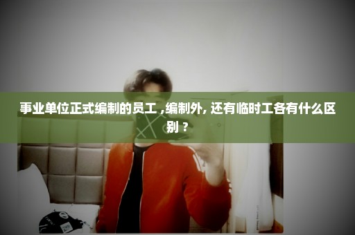 事业单位正式编制的员工 ,编制外, 还有临时工各有什么区别 ?