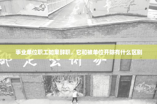 事业单位职工如果辞职，它和被单位开除有什么区别