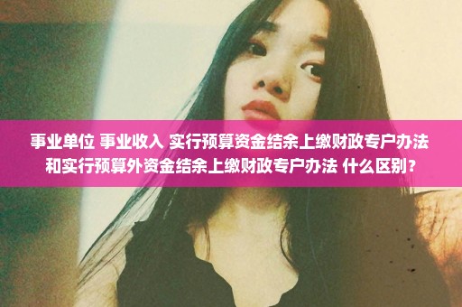 事业单位 事业收入 实行预算资金结余上缴财政专户办法 和实行预算外资金结余上缴财政专户办法 什么区别？
