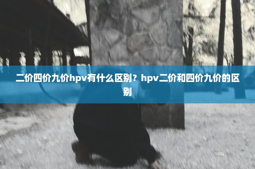 二价四价九价hpv有什么区别？hpv二价和四价九价的区别