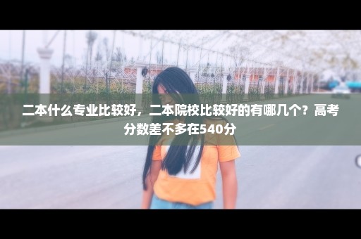 二本什么专业比较好，二本院校比较好的有哪几个？高考分数差不多在540分