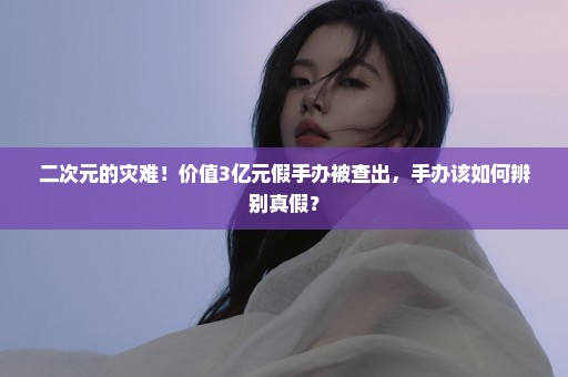二次元的灾难！价值3亿元假手办被查出，手办该如何辨别真假？