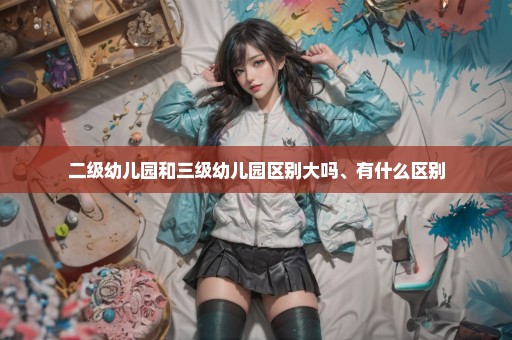 二级幼儿园和三级幼儿园区别大吗、有什么区别