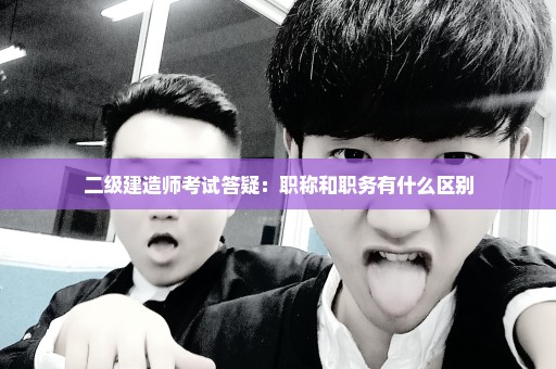 二级建造师考试答疑：职称和职务有什么区别