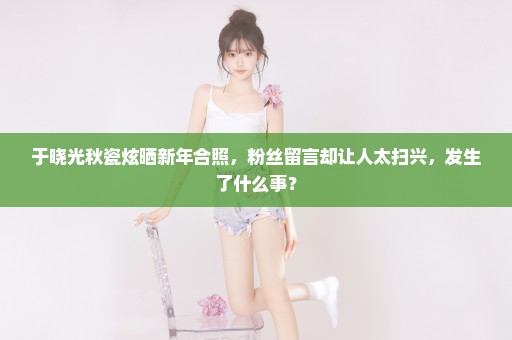于晓光秋瓷炫晒新年合照，粉丝留言却让人太扫兴，发生了什么事？