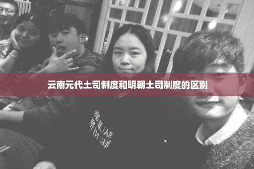 云南元代土司制度和明朝土司制度的区别