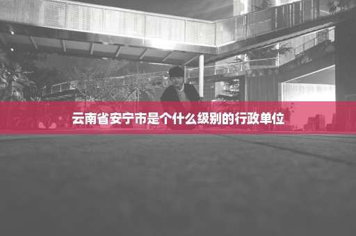 云南省安宁市是个什么级别的行政单位