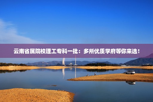 云南省属院校理工专科一批：多所优质学府等你来选！