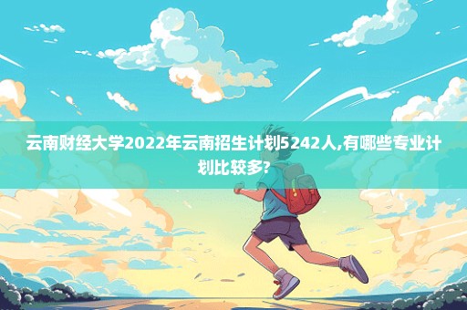 云南财经大学2022年云南招生计划5242人,有哪些专业计划比较多?