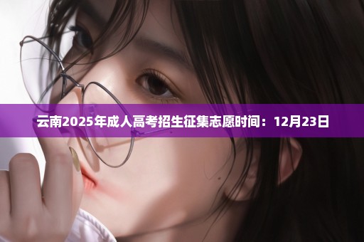 云南2025年成人高考招生征集志愿时间：12月23日