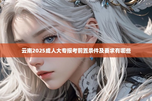 云南2025成人大专报考前置条件及要求有哪些