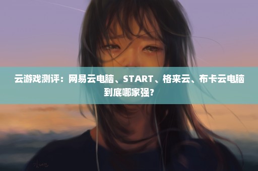 云游戏测评：网易云电脑、START、格来云、布卡云电脑到底哪家强？