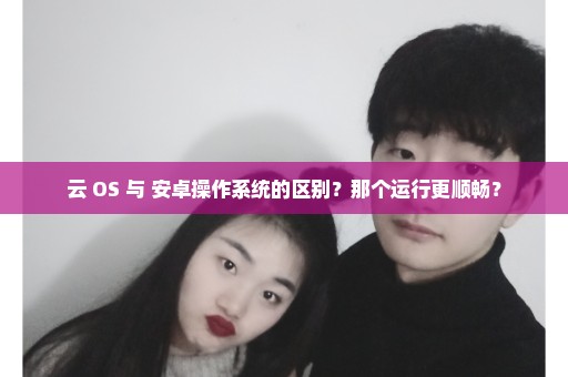 云 OS 与 安卓操作系统的区别？那个运行更顺畅？
