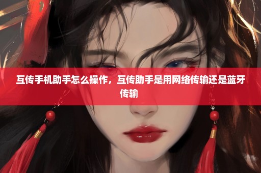 互传手机助手怎么操作，互传助手是用网络传输还是蓝牙传输 