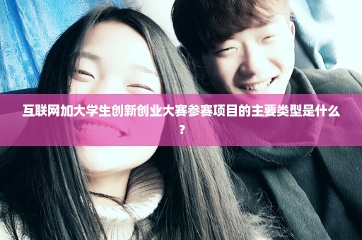 互联网加大学生创新创业大赛参赛项目的主要类型是什么？