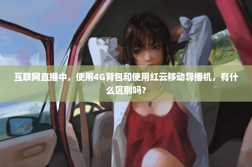 互联网直播中，使用4G背包和使用红云移动导播机，有什么区别吗？