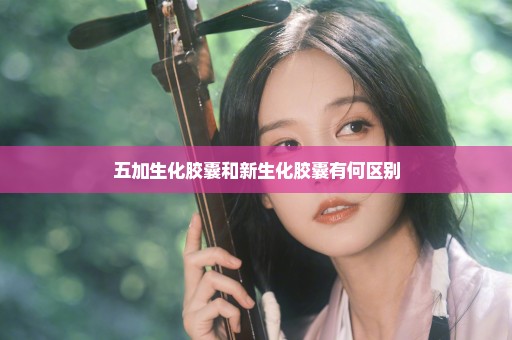 五加生化胶囊和新生化胶囊有何区别
