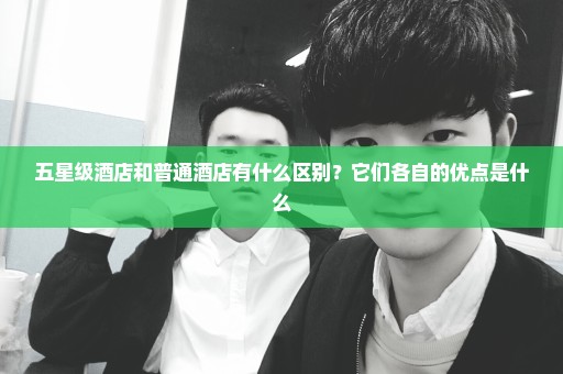 五星级酒店和普通酒店有什么区别？它们各自的优点是什么