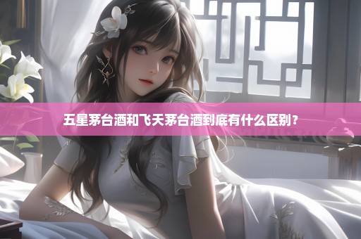 五星茅台酒和飞天茅台酒到底有什么区别？