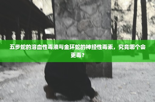 五步蛇的溶血性毒液与金环蛇的神经性毒素，究竟哪个会更毒？