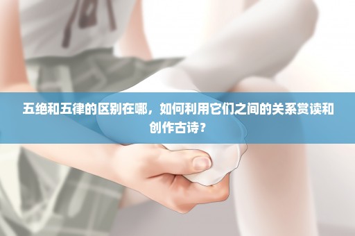 五绝和五律的区别在哪，如何利用它们之间的关系赏读和创作古诗？
