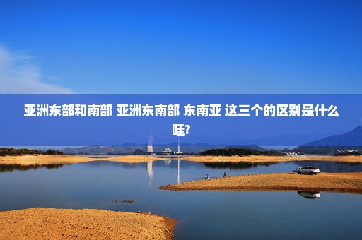 亚洲东部和南部 亚洲东南部 东南亚 这三个的区别是什么哇?