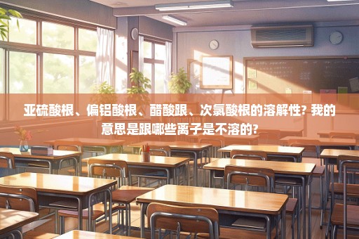 亚硫酸根、偏铝酸根、醋酸跟、次氯酸根的溶解性? 我的意思是跟哪些离子是不溶的?