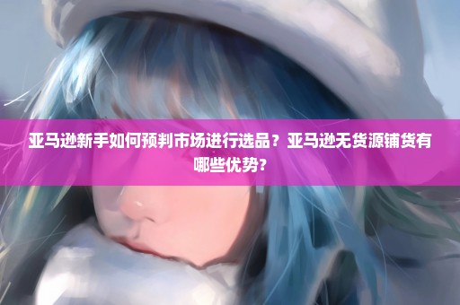 亚马逊新手如何预判市场进行选品？亚马逊无货源铺货有哪些优势？